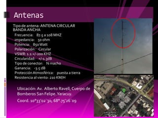 Antena Circular Banda Ancha
Torre con antena circular banda ancha
Frecuencia: 87.5 a 108 MHZ
impedancia: 50 ohm
Potencia: 850 Watt
Polarización: Circular
VSWR: 1.1:+/-200 KHZ
Circularidad: +/-1.3dB
Tipo de conector: N macho
Ganancia: -3.5 dB
Protección Atmosférica: puesta a tierra
Resistencia al viento: 210 KM/H

  Ubicación: Av. Alberto Ravell, Cuerpo de
  Bomberos San Felipe. Yaracuy.
  Coord. 10°33’02¨30, 68°.75’26¨09
 