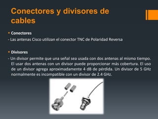 Conectores y divisores de
 cables
 Conectores
- Las antenas Cisco utilizan el conector TNC de Polaridad Reversa

 Divisores
- Un divisor permite que una señal sea usada con dos antenas al mismo tiempo.
  El usar dos antenas con un divisor puede proporcionar más cobertura. El uso
  de un divisor agrega aproximadamente 4 dB de pérdida. Un divisor de 5 GHz
  normalmente es incompatible con un divisor de 2.4 GHz.
 