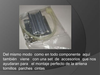 Del mismo modo como en todo componente aquí
también viene con una set de accesorios que nos
ayudaran para el montaje perfecto de la antena
tornillos parches cintas.
 