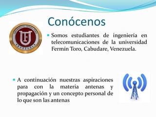 Conócenos
 Somos estudiantes de ingeniería en

telecomunicaciones de la universidad
Fermín Toro, Cabudare, Venezuela.

 A continuación nuestras aspiraciones

para con la materia antenas y
propagación y un concepto personal de
lo que son las antenas

 