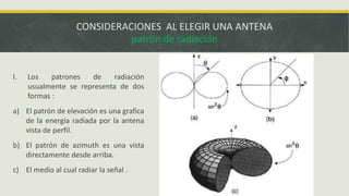 CONSIDERACIONES AL ELEGIR UNA ANTENA
patrón de radiación

I.

Los
patrones
de
radiación
usualmente se representa de dos
formas :

a) El patrón de elevación es una grafica
de la energía radiada por la antena
vista de perfil.
b) El patrón de azimuth es una vista
directamente desde arriba.
c) El medio al cual radiar la señal .

 