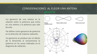 CONSIDERACIONES AL ELEGIR UNA ANTENA
ganancia
•La ganancia de una antena es la
relación entre la potencia que entra
en una antena y la potencia que sale
de esta.
•Se define como ganancia de potencia
en la dirección de máxima radiación.

•La ganancia se produce por el efecto
de la directivita al concentrarse la
potencia en las zonas indicadas en el
diagrama de radiación.

 