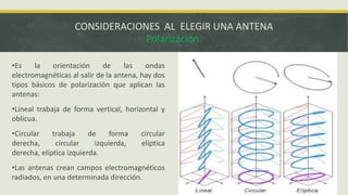 CONSIDERACIONES AL ELEGIR UNA ANTENA
Polarización.
•Es
la
orientación
de
las
ondas
electromagnéticas al salir de la antena, hay dos
tipos básicos de polarización que aplican las
antenas:

•Lineal trabaja de forma vertical, horizontal y
oblicua.
•Circular
trabaja
de
forma
derecha,
circular
izquierda,
derecha, elíptica izquierda.

circular
elíptica

•Las antenas crean campos electromagnéticos
radiados, en una determinada dirección.

 