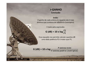 10
GANHO
Conclusão
Então:
O ganho de cada antena é o quanto ela é mais
diretiva que a antena de referência (isotrópica).
É dado pela expressão:
G (dB) = 10 x log
G (dB) = 10 x log
Essa equação nos permite calcular quantos dB
uma dada potência P2 é maior que P1.
 