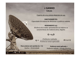O ganho de uma antena depende de sua:
DIRETIVIDADE (D):
Capacidade da antena de direcionar a potência radiada.
RENDIMENTO (η):
Eficiência de irradiar aproveitando ao máximo as
características do material (área, ângulo).
12
GANHO
Cálculo
η
Potência total aplicada =
Potência radiada + Perdas ôhmicas
G = η.D
(0 ≤ η ≤ 1)
Para antena sem perdas (η = 1):
Ganho = Diretividade
 