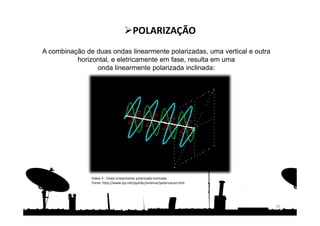 A combinação de duas ondas linearmente polarizadas, uma vertical e outra
horizontal, e eletricamente em fase, resulta em uma
onda linearmente polarizada inclinada:
16
POLARIZAÇÃO
Vídeo 3 - Onda Linearmente polarizada inclinada.
Fonte: http://www.qsl.net/py4zbz/antenas/polarizacao.htm
 