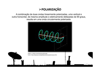 A combinação de duas ondas linearmente polarizadas, uma vertical e
outra horizontal, de mesma amplitude e eletricamente defasadas de 90 graus,
resulta em uma onda circularmente polarizada:
17
POLARIZAÇÃO
Vídeo 4 - Onda circularmente polarizada.
Fonte: http://www.qsl.net/py4zbz/antenas/polarizacao.htm
 