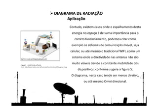 Contudo, existem casos onde o espalhamento desta
energia no espaço é de suma importância para o
correto funcionamento, podemos citar como
exemplo os sistemas de comunicação móvel, seja
celular, ou até mesmo o tradicional WIFI, como um
sistema onde a diretividade nas antenas não são
muito viáveis devido a constante mobilidade dos
dispositivos, conforme sugere a figura 5.
O diagrama, neste caso tende ser menos diretivo,
ou até mesmo Omni direcional.
22
DIAGRAMA DE RADIAÇÃO
Aplicação
DIAGRAMA DE RADIAÇÃO
Aplicação
Figura 5 – Link Ponto a Ponto
Fonte: http://www.teleco.com.br/tutoriais/tutorialredeswifi1/pagina_4.asp
 