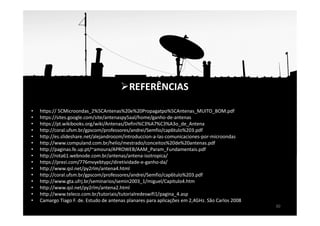 • https:// 5CMicroondas_2%5CAntenas%20e%20Propagatpo%5CAntenas_MUITO_BOM.pdf
• https://sites.google.com/site/antenaspy5aal/home/ganho-de-antenas
• https://pt.wikibooks.org/wiki/Antenas/Defini%C3%A7%C3%A3o_de_Antena
• http://coral.ufsm.br/gpscom/professores/andrei/Semfio/cap6tulo%203.pdf
• http://es.slideshare.net/alejandroozm/introduccion-a-las-comunicaciones-por-microondas
• http://www.compuland.com.br/helio/mestrado/conceitos%20de%20antenas.pdf
• http://paginas.fe.up.pt/~amoura/APROWEB/AAM_Param_Fundamentais.pdf
• http://rota61.webnode.com.br/antenas/antena-isotropica/
• https://prezi.com/776mvyebtypc/diretividade-e-ganho-da/
• http://www.qsl.net/py2rlm/antena4.html
• http://coral.ufsm.br/gpscom/professores/andrei/Semfio/cap6tulo%203.pdf
• http://www.gta.ufrj.br/seminarios/semin2003_1/miguel/Capitulo4.htm
• http://www.qsl.net/py2rlm/antena2.html
• http://www.teleco.com.br/tutoriais/tutorialredeswifi1/pagina_4.asp
• Camargo Tiago F. de. Estudo de antenas planares para aplicações em 2,4GHz. São Carlos 2008
30
REFERÊNCIAS
 
