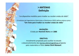 “Um dispositivo metálico para irradiar ou receber ondas de rádio”.
O Instituto de Engenheiros Eletricistas e Eletrônicos (IEEE) define antena como:
“Um meio para irradiar ou receber ondas de rádio“
INVENÇÃO:
Criada por Henirich Hertz em 1886
OBJETIVO:
Inicialmente projetada para auxiliar no estudo
e desenvolvimento das teorias eletromagnéticas proposta
pelo matemático e físico James Clerk Maxwell.
4
ANTENAS
Definição
 