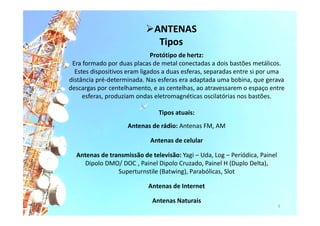 Protótipo de hertz:
Era formado por duas placas de metal conectadas a dois bastões metálicos.
Estes dispositivos eram ligados a duas esferas, separadas entre si por uma
distância pré-determinada. Nas esferas era adaptada uma bobina, que gerava
descargas por centelhamento, e as centelhas, ao atravessarem o espaço entre
esferas, produziam ondas eletromagnéticas oscilatórias nos bastões.
Tipos atuais:
Antenas de rádio: Antenas FM, AM
Antenas de celular
Antenas de transmissão de televisão: Yagi – Uda, Log – Periódica, Painel
Dipolo DMO/ DOC , Painel Dipolo Cruzado, Painel H (Duplo Delta),
Superturnstile (Batwing), Parabólicas, Slot
Antenas de Internet
Antenas Naturais
5
ANTENAS
Tipos
 