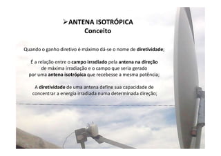 6
ANTENA ISOTRÓPICA
Conceito
Quando o ganho diretivo é máximo dá-se o nome de diretividade;
É a relação entre o campo irradiado pela antena na direção
de máxima irradiação e o campo que seria gerado
por uma antena isotrópica que recebesse a mesma potência;
A diretividade de uma antena define sua capacidade de
concentrar a energia irradiada numa determinada direção;
 