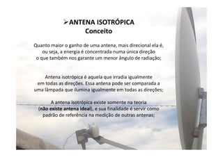 7
Quanto maior o ganho de uma antena, mais direcional ela é,
ou seja, a energia é concentrada numa única direção
o que também nos garante um menor ângulo de radiação;
Antena isotrópica é aquela que irradia igualmente
em todas as direções. Essa antena pode ser comparada a
uma lâmpada que ilumina igualmente em todas as direções;
A antena isotrópica existe somente na teoria
(não existe antena ideal), e sua finalidade é servir como
padrão de referência na medição de outras antenas;
ANTENA ISOTRÓPICA
Conceito
 