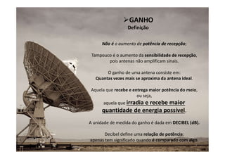 9
Não é o aumento de potência de recepção;
Tampouco é o aumento da sensibilidade de recepção,
pois antenas não amplificam sinais.
O ganho de uma antena consiste em:
Quantas vezes mais se aproxima da antena ideal.
Aquela que recebe e entrega maior potência do meio,
ou seja,
aquela que irradia e recebe maior
quantidade de energia possível.
A unidade de medida do ganho é dada em DECIBEL (dB).
Decibel define uma relação de potência:
apenas tem significado quando é comparado com algo.
GANHO
Definição
 