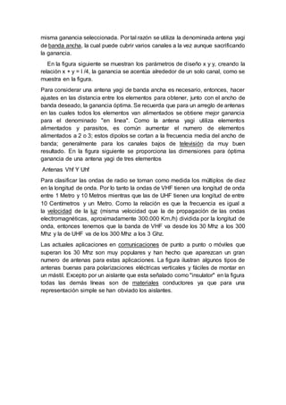 misma ganancia seleccionada. Por tal razón se utiliza la denominada antena yagi
de banda ancha, la cual puede cubrir varios canales a la vez aunque sacrificando
la ganancia.
En la figura siguiente se muestran los parámetros de diseño x y y, creando la
relación x + y = l /4, la ganancia se acentúa alrededor de un solo canal, como se
muestra en la figura.
Para considerar una antena yagi de banda ancha es necesario, entonces, hacer
ajustes en las distancia entre los elementos para obtener, junto con el ancho de
banda deseado, la ganancia óptima. Se recuerda que para un arreglo de antenas
en las cuales todos los elementos van alimentados se obtiene mejor ganancia
para el denominado "en linea". Como la antena yagi utiliza elementos
alimentados y parasitos, es común aumentar el numero de elementos
alimentados a 2 o 3; estos dipolos se cortan a la frecuencia media del ancho de
banda; generalmente para los canales bajos de televisión da muy buen
resultado. En la figura siguiente se proporciona las dimensiones para óptima
ganancia de una antena yagi de tres elementos
Antenas Vhf Y Uhf
Para clasificar las ondas de radio se toman como medida los múltiplos de diez
en la longitud de onda. Por lo tanto la ondas de VHF tienen una longitud de onda
entre 1 Metro y 10 Metros mientras que las de UHF tienen una longitud de entre
10 Centímetros y un Metro. Como la relación es que la frecuencia es igual a
la velocidad de la luz (misma velocidad que la de propagación de las ondas
electromagnéticas, aproximadamente 300.000 Km./h) dividida por la longitud de
onda, entonces tenemos que la banda de VHF va desde los 30 Mhz a los 300
Mhz y la de UHF va de los 300 Mhz a los 3 Ghz.
Las actuales aplicaciones en comunicaciones de punto a punto o móviles que
superan los 30 Mhz son muy populares y han hecho que aparezcan un gran
numero de antenas para estas aplicaciones. La figura ilustran algunos tipos de
antenas buenas para polarizaciones eléctricas verticales y fáciles de montar en
un mástil. Excepto por un aislante que esta señalado como "insulator" en la figura
todas las demás líneas son de materiales conductores ya que para una
representación simple se han obviado los aislantes.
 