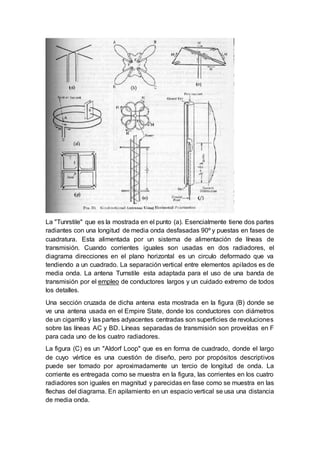 La "Tunrstile" que es la mostrada en el punto (a). Esencialmente tiene dos partes
radiantes con una longitud de media onda desfasadas 90º y puestas en fases de
cuadratura. Esta alimentada por un sistema de alimentación de líneas de
transmisión. Cuando corrientes iguales son usadas en dos radiadores, el
diagrama direcciones en el plano horizontal es un circulo deformado que va
tendiendo a un cuadrado. La separación vertical entre elementos apilados es de
media onda. La antena Turnstile esta adaptada para el uso de una banda de
transmisión por el empleo de conductores largos y un cuidado extremo de todos
los detalles.
Una sección cruzada de dicha antena esta mostrada en la figura (B) donde se
ve una antena usada en el Empire State, donde los conductores con diámetros
de un cigarrillo y las partes adyacentes centradas son superficies de revoluciones
sobre las líneas AC y BD. Líneas separadas de transmisión son proveídas en F
para cada uno de los cuatro radiadores.
La figura (C) es un "Aldorf Loop" que es en forma de cuadrado, donde el largo
de cuyo vértice es una cuestión de diseño, pero por propósitos descriptivos
puede ser tomado por aproximadamente un tercio de longitud de onda. La
corriente es entregada como se muestra en la figura, las corrientes en los cuatro
radiadores son iguales en magnitud y parecidas en fase como se muestra en las
flechas del diagrama. En apilamiento en un espacio vertical se usa una distancia
de media onda.
 