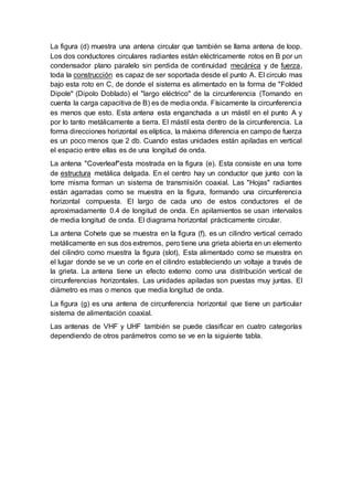 La figura (d) muestra una antena circular que también se llama antena de loop.
Los dos conductores circulares radiantes están eléctricamente rotos en B por un
condensador plano paralelo sin perdida de continuidad mecánica y de fuerza,
toda la construcción es capaz de ser soportada desde el punto A. El circulo mas
bajo esta roto en C, de donde el sistema es alimentado en la forma de "Folded
Dipole" (Dipolo Doblado) el "largo eléctrico" de la circunferencia (Tomando en
cuenta la carga capacitiva de B) es de media onda. Físicamente la circunferencia
es menos que esto. Esta antena esta enganchada a un mástil en el punto A y
por lo tanto metálicamente a tierra. El mástil esta dentro de la circunferencia. La
forma direcciones horizontal es elíptica, la máxima diferencia en campo de fuerza
es un poco menos que 2 db. Cuando estas unidades están apiladas en vertical
el espacio entre ellas es de una longitud de onda.
La antena "Coverleaf"esta mostrada en la figura (e). Esta consiste en una torre
de estructura metálica delgada. En el centro hay un conductor que junto con la
torre misma forman un sistema de transmisión coaxial. Las "Hojas" radiantes
están agarradas como se muestra en la figura, formando una circunferencia
horizontal compuesta. El largo de cada uno de estos conductores el de
aproximadamente 0.4 de longitud de onda. En apilamientos se usan intervalos
de media longitud de onda. El diagrama horizontal prácticamente circular.
La antena Cohete que se muestra en la figura (f), es un cilindro vertical cerrado
metálicamente en sus dos extremos, pero tiene una grieta abierta en un elemento
del cilindro como muestra la figura (slot), Esta alimentado como se muestra en
el lugar donde se ve un corte en el cilindro estableciendo un voltaje a través de
la grieta. La antena tiene un efecto externo como una distribución vertical de
circunferencias horizontales. Las unidades apiladas son puestas muy juntas. El
diámetro es mas o menos que media longitud de onda.
La figura (g) es una antena de circunferencia horizontal que tiene un particular
sistema de alimentación coaxial.
Las antenas de VHF y UHF también se puede clasificar en cuatro categorías
dependiendo de otros parámetros como se ve en la siguiente tabla.
 