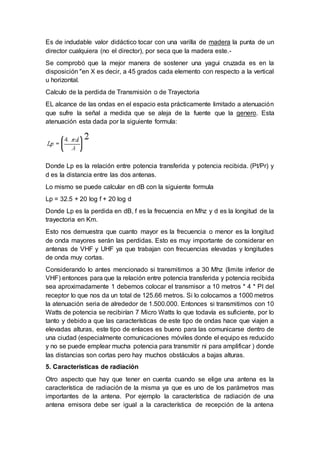 Es de indudable valor didáctico tocar con una varilla de madera la punta de un
director cualquiera (no el director), por seca que la madera este.-
Se comprobó que la mejor manera de sostener una yagui cruzada es en la
disposición "en X es decir, a 45 grados cada elemento con respecto a la vertical
u horizontal.
Calculo de la perdida de Transmisión o de Trayectoria
EL alcance de las ondas en el espacio esta prácticamente limitado a atenuación
que sufre la señal a medida que se aleja de la fuente que la genero. Esta
atenuación esta dada por la siguiente formula:
Donde Lp es la relación entre potencia transferida y potencia recibida. (Pt/Pr) y
d es la distancia entre las dos antenas.
Lo mismo se puede calcular en dB con la siguiente formula
Lp = 32.5 + 20 log f + 20 log d
Donde Lp es la perdida en dB, f es la frecuencia en Mhz y d es la longitud de la
trayectoria en Km.
Esto nos demuestra que cuanto mayor es la frecuencia o menor es la longitud
de onda mayores serán las perdidas. Esto es muy importante de considerar en
antenas de VHF y UHF ya que trabajan con frecuencias elevadas y longitudes
de onda muy cortas.
Considerando lo antes mencionado si transmitimos a 30 Mhz (limite inferior de
VHF) entonces para que la relación entre potencia transferida y potencia recibida
sea aproximadamente 1 debemos colocar el transmisor a 10 metros * 4 * PI del
receptor lo que nos da un total de 125.66 metros. Si lo colocamos a 1000 metros
la atenuación seria de alrededor de 1.500.000. Entonces si transmitimos con 10
Watts de potencia se recibirían 7 Micro Watts lo que todavía es suficiente, por lo
tanto y debido a que las características de este tipo de ondas hace que viajen a
elevadas alturas, este tipo de enlaces es bueno para las comunicarse dentro de
una ciudad (especialmente comunicaciones móviles donde el equipo es reducido
y no se puede emplear mucha potencia para transmitir ni para amplificar ) donde
las distancias son cortas pero hay muchos obstáculos a bajas alturas.
5. Características de radiación
Otro aspecto que hay que tener en cuenta cuando se elige una antena es la
característica de radiación de la misma ya que es uno de los parámetros mas
importantes de la antena. Por ejemplo la característica de radiación de una
antena emisora debe ser igual a la característica de recepción de la antena
 