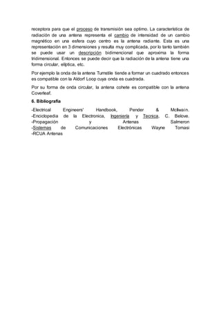 receptora para que el proceso de transmisión sea optimo. La característica de
radiación de una antena representa el cambio de intensidad de un cambio
magnético en una esfera cuyo centro es la antena radiante. Esta es una
representación en 3 dimensiones y resulta muy complicada, por lo tanto también
se puede usar un descripción bidimencional que aproxima la forma
tridimensional. Entonces se puede decir que la radiación de la antena tiene una
forma circular, elíptica, etc.
Por ejemplo la onda de la antena Turnstile tiende a formar un cuadrado entonces
es compatible con la Aldorf Loop cuya onda es cuadrada.
Por su forma de onda circular, la antena cohete es compatible con la antena
Coverleaf.
6. Bibliografía
-Electrical Engineers' Handbook, Pender & McIlwain.
-Enciclopedia de la Electronica, Ingeniería y Tecnica, C. Belove.
-Propagación y Antenas Salmeron
-Sistemas de Comunicaciones Electrónicas Wayne Tomasi
-RCUA Antenas
 