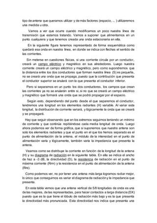 tipo de antena que queramos utilizar y de más factores (espacio, ... ) utilizaremos
una medida u otra.
Vamos a ver que ocurre cuando modificamos un poco nuestra línea de
transmisión que estamos tratando. Vamos a suponer que alimentamos en un
punto cualquiera y que tenemos creada una onda estacionaria en ella.
En la siguiente figura tenemos representado de forma esquemática como
quedará esa onda en nuestra línea, en donde se indica con flechas el sentido de
las corrientes.
Sin meterse en cuestiones físicas, si una corriente circula por un conductor,
creará un campo eléctrico y magnético en sus alrededores. Luego nuestra
corriente creará un campo eléctrico y magnético, pero como supondremos que
la distancia entre los dos conductores que forman nuestra línea (S) es pequeña,
no se creará una onda que se propaga, puesto que la contribución que presenta
el conductor superior se anulará con la que presenta el conductor inferior.
Pero si separamos en un punto los dos conductores, los campos que crean
las corrientes ya no se anularán entre si, si no que se creará un campo eléctrico
y magnético que formará una onda que se podrá propagar por el espacio.
Según esto, dependiendo del punto desde el que separemos el conductor,
tendremos una longitud en los elementos radiantes (H) variable. Al variar esta
longitud, la distribución de corriente variará, y lógicamente la onda que se creará
y se propagará.
Hay que seguir observando que en los extremos seguimos teniendo un mínimo
de corriente y que continúa repitiéndose cada media longitud de onda. Luego
ahora podemos ver de forma gráfica, que si suponemos que nuestra antena son
solo los elementos radiantes y que el punto en el que los hemos separado es el
punto de alimentación de la antena, el módulo de la intensidad en el punto de
alimentación varía y lógicamente, también varía la impedancia que presenta la
antena.
Veamos como se distribuye la corriente en función de la longitud de la antena
(H) y su diagrama de radiación en la siguiente tabla. En ella se indica el ancho
de haz a -3 dB, la directividad (D), la resistencia de radiación en el punto de
máxima corriente (Rrm) y la resistencia en el punto de alimentación de la antena
(Rre).
Como podemos ver, no por tener una antena más larga logramos radiar mejor,
lo único que conseguimos es variar el diagrama de radiacióny la impedancia que
presenta.
En esta tabla vemos que una antena vertical de 5/8 longitudes de onda es una
de las mejores, de las representadas, para hacer contactos a larga distancia (DX)
puesto que es la que tiene el lóbulo de radiación más bajo y es la que presenta
la directividad más pronunciada. Esta directividad nos indica que presenta una
 