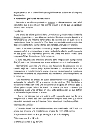 mayor ganancia en la dirección de propagación que se observa en el diagrama
de radiación.
2. Parámetros generales de una antena
Una antena va a formar parte de un sistema, por lo que tenemos que definir
parámetros que la describan y nos permita evaluar el efecto que va a producir
sobre nuestro sistema.
Impedancia
Una antena se tendrá que conectar a un transmisor y deberá radiar el máximo
de potencia posible con un mínimo de perdidas. Se deberá adaptar la antena al
transmisor para una máxima transferencia de potencia, que se suele hacer a
través de una línea de transmisión. Esta línea también influirá en la adaptación,
debiéndose considerar su impedancia característica, atenuación y longitud.
Como el transmisor producirá corrientes y campos, a la entrada de la antena
se puede definir la impedancia de entrada mediante la relación tensión-corriente
en ese punto. Esta impedancia poseerá una parte real Re(w) y una parte
imaginaria Ri(w), dependientes de la frecuencia.
Si a una frecuencia una antena no presenta parte imaginaria en su impedancia
Ri(w)=0, entonces diremos que esa antena está resonando a esa frecuencia.
Normalmente usaremos una antena a su frecuencia de resonancia, que es
cuando mejor se comporta, luego a partir de ahora no hablaremos de la parte
imaginaria de la impedancia de la antena, si no que hablaremos de la resistencia
de entrada a la antena Re. Lógicamente esta resistencia también dependerá de
la frecuencia.
Esta resistencia de entrada se puede descomponer en dos resistencias, la
resistencia de radiación (Rr) y la resistencia de pérdidas (RL). Se define la
resistencia de radiación como una resistencia que disiparía en forma de calor la
misma potencia que radiaría la antena. La antena por estar compuesta por
conductores tendrá unas pérdidas en ellos. Estar pérdidas son las que definen
la resistencia de pérdidas en la antena.
Como nos interesa que una antena esté resonando para que la parte
imaginaria de la antena sea cero. Esto es necesario para evitar tener que aplicar
corrientes excesivas, que lo único que hacen es producir grandes pérdidas.
Veamos este ejemplo:
Queremos hacer una transmisión en onda media radiando 10 KW con una
antena que presenta una impedancia de entrada Ze = 50 - j100 ohmios.
Si aplicamos las fórmulas P = |I|2 x Real[Ze] = |I|2 = P / Real[Ze]
Obtenemos que |I| = 14.14 A.
Si ahora aplicamos la ley de Ohm
 