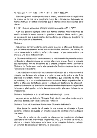 |V| = |I| x |Ze| = 14.14 x (50 - j100) = 14.14 x 111.8 = 1580.9 V.
Si ahora logramos hacer que resuene la antena, tendremos que la impedancia
de entrada no tendrá parte imaginaria, luego Ze = 50 ohmios. Aplicando las
mismas fórmulas de antes obtenemos que la intensidad que necesitamos es la
misma
|I| = 14.14 A, pero vemos que ahora la tensión necesaria es |V| = 707 V.
Con este pequeño ejemplo vemos que hemos ahorrado más de la mitad de
tensión teniendo la antena resonando que si no la tenemos. No se ha dicho, pero
se ha supuesto que la parte real de la impedancia de entrada de la antena no
varía en función de la frecuencia.
Eficiencia
Relacionado con la impedancia de la antena tenemos la eficiencia de radiación
y la eficiencia de reflexión. Estas dos eficiencias nos indicarán una, cuanto de
buena es una antena emitiendo señal, y otra, cuanto de bien está adaptada una
antena a una línea de transmisión.
La Eficiencia de Radiación se define como la relación entre la potencia radiada
por la antena y la potencia que se entrega a la misma antena. Como la potencia
está relacionada con la resistencia de la antena, podemos volver a definir la
Eficiencia de Radiación como la relación entre la Resistencia de radiación y la
Resistencia de la antena:
La Eficiencia de Adaptación o Eficiencia de Reflexión es la relación entre la
potencia que le llega a la antena y la potencia que se le aplica a ella. Esta
eficiencia dependerá mucho de la impedancia que presente la línea de
transmisión y de la impedancia de entrada a la antena, luego se puede volver a
definir la Eficiencia de Reflexión como 1 - módulo del Coeficiente de reflexión2 ,
siendo el coeficiente de reflexión el cociente entre la diferencia de la impedancia
de la antena y la impedancia de la línea de transmisión, y la suma de las mismas
impedancias.
Eficiencia de Reflexión = 1 - (Coeficiente de Reflexión)2 , donde
Algunas veces se define la Eficiencia Total, siendo esta el producto entre la
Eficiencia de Radiación y la Eficiencia de Reflexión.
Eficiencia Total = Eficiencia de Radiación x Eficiencia de Reflexión
Otra forma de calcular la eficiencia de una antena es utilizando la figura
siguiente, en la que se muestra un circuito equivalente eléctrico simplificado para
una antena.
Parte de la potencia de entrada se disipa en las resistencias efectivas
(resistencia de tierra, dieléctricos imperfectos, etc.) y la restante se irradia. El
total de la potencia de la antena es la suma de las potencias disipada y radiada.
En términos de resistencia y corriente, la eficiencia es:
 