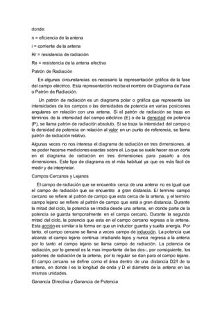 donde:
n = eficiencia de la antena
i = corriente de la antena
Rr = resistencia de radiación
Re = resistencia de la antena efectiva
Patrón de Radiación
En algunas circunstancias es necesario la representación gráfica de la fase
del campo eléctrico. Esta representación recibe el nombre de Diagrama de Fase
o Patrón de Radiación.
Un patrón de radiación es un diagrama polar o gráfica que representa las
intensidades de los campos o las densidades de potencia en varias posiciones
angulares en relación con una antena. Si el patrón de radiación se traza en
términos de la intensidad del campo eléctrico (E) o de la densidad de potencia
(P), se llama patrón de radiación absoluto. Si se traza la intensidad del campo o
la densidad de potencia en relación al valor en un punto de referencia, se llama
patrón de radiación relativo.
Algunas veces no nos interesa el diagrama de radiación en tres dimensiones, al
no poder hacerse mediciones exactas sobre el. Lo que se suele hacer es un corte
en el diagrama de radiación en tres dimensiones para pasarlo a dos
dimensiones. Este tipo de diagrama es el más habitual ya que es más fácil de
medir y de interpretar.
Campos Cercanos y Lejanos
El campo de radiación que se encuentra cerca de una antena no es igual que
el campo de radiación que se encuentra a gran distancia. El termino campo
cercano se refiere al patrón de campo que esta cerca de la antena, y el termino
campo lejano se refiere al patrón de campo que está a gran distancia. Durante
la mitad del ciclo, la potencia se irradia desde una antena, en donde parte de la
potencia se guarda temporalmente en el campo cercano. Durante la segunda
mitad del ciclo, la potencia que esta en el campo cercano regresa a la antena.
Esta acción es similar a la forma en que un inductor guarda y suelta energía. Por
tanto, el campo cercano se llama a veces campo de inducción. La potencia que
alcanza el campo lejano continua irradiando lejos y nunca regresa a la antena
por lo tanto el campo lejano se llama campo de radiación. La potencia de
radiación, por lo general es la mas importante de las dos-, por consiguiente, los
patrones de radiación de la antena, por lo regular se dan para el campo lejano.
El campo cercano se define como el área dentro de una distancia D2/l de la
antena, en donde l es la longitud de onda y D el diámetro de la antena en las
mismas unidades.
Ganancia Directiva y Ganancia de Potencia
 