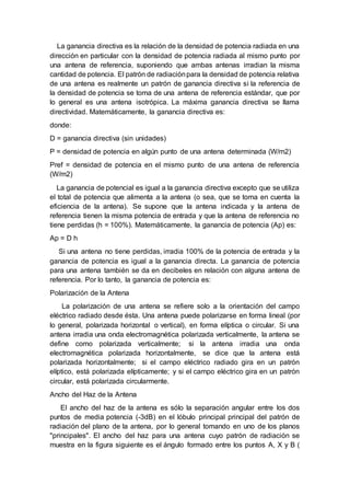 La ganancia directiva es la relación de la densidad de potencia radiada en una
dirección en particular con la densidad de potencia radiada al mismo punto por
una antena de referencia, suponiendo que ambas antenas irradian la misma
cantidad de potencia. El patrón de radiaciónpara la densidad de potencia relativa
de una antena es realmente un patrón de ganancia directiva si la referencia de
la densidad de potencia se toma de una antena de referencia estándar, que por
lo general es una antena isotrópica. La máxima ganancia directiva se llama
directividad. Matemáticamente, la ganancia directiva es:
donde:
D = ganancia directiva (sin unidades)
P = densidad de potencia en algún punto de una antena determinada (W/m2)
Pref = densidad de potencia en el mismo punto de una antena de referencia
(W/m2)
La ganancia de potencial es igual a la ganancia directiva excepto que se utiliza
el total de potencia que alimenta a la antena (o sea, que se toma en cuenta la
eficiencia de la antena). Se supone que la antena indicada y la antena de
referencia tienen la misma potencia de entrada y que la antena de referencia no
tiene perdidas (h = 100%). Matemáticamente, la ganancia de potencia (Ap) es:
Ap = D h
Si una antena no tiene perdidas, irradia 100% de la potencia de entrada y la
ganancia de potencia es igual a la ganancia directa. La ganancia de potencia
para una antena también se da en decibeles en relación con alguna antena de
referencia. Por lo tanto, la ganancia de potencia es:
Polarización de la Antena
La polarización de una antena se refiere solo a la orientación del campo
eléctrico radiado desde ésta. Una antena puede polarizarse en forma lineal (por
lo general, polarizada horizontal o vertical), en forma elíptica o circular. Si una
antena irradia una onda electromagnética polarizada verticalmente, la antena se
define como polarizada verticalmente; si la antena irradia una onda
electromagnética polarizada horizontalmente, se dice que la antena está
polarizada horizontalmente; si el campo eléctrico radiado gira en un patrón
elíptico, está polarizada elípticamente; y si el campo eléctrico gira en un patrón
circular, está polarizada circularmente.
Ancho del Haz de la Antena
El ancho del haz de la antena es sólo la separación angular entre los dos
puntos de media potencia (-3dB) en el lóbulo principal principal del patrón de
radiación del plano de la antena, por lo general tomando en uno de los planos
"principales". El ancho del haz para una antena cuyo patrón de radiación se
muestra en la figura siguiente es el ángulo formado entre los puntos A, X y B (
 
