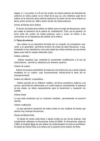 ángulo q ). Los puntos A y B son los puntos de media potencia (la densidad de
potencia en estos puntos es la mitad de lo que es, una distancia igual de la
antena en la dirección de la máxima radiación). El ancho de haz de la antena se
llama ancho de haz de -3dB o ancho de haz de media potencia.
Ancho de Banda de la Antena
El ancho de banda de la antena se define como el rango de frecuencias sobre
las cuales la operación de la antena es "satisfactoria". Esto, por lo general, se
toma entre los puntos de media potencia, pero a veces se refiere a las
variaciones en la impedancia de entrada de la antena.
3. Tipos de antenas
Una antena es un dispositivo formado por un conjunto de conductores que,
unido a un generador, permite la emisión de ondas de radio frecuencia, o que,
conectado a una impedancia, sirve para captar las ondas emitidas por una fuente
lejana para este fin existen diferentes tipos:
Antena colectiva:
Antena receptora que, mediante la conveniente amplificación y el uso de
distribuidores, permite su utilización por diversos usuarios.
Antena de cuadro:
Antena de escasa sensibilidad, formada por una bobina de una o varias espiras
arrolladas en un cuadro, cuyo funcionamiento bidireccional la hace útil en
radiogoniometría.
Antena de reflector o parabólica:
Antena provista de un reflector metálico, de forma parabólica, esférica o de
bocina, que limita las radiaciones a un cierto espacio, concentrando la potencia
de las ondas; se utiliza especialmente para la transmisión y recepción vía
satélite.
Antena lineal:
La que está constituida por un conductor rectilíneo, generalmente en posición
vertical.
Antena multibanda:
La que permite la recepción de ondas cortas en una amplitud de banda que
abarca muy diversas frecuencias.
Dipolo de Media Onda
El dipolo de media onda lineal o dipolo simple es una de las antenas más
ampliamente utilizadas en frecuencias arriba de 2MHz. En frecuencias abajo de
2 MHz, la longitud física de una antena de media longitud de onda es prohibitiva.
Al dipolo de media onda se le refiere por lo general como antena de Hertz.
 