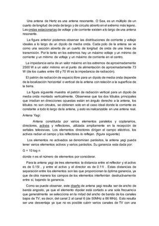 Una antena de Hertz es una antena resonante. O Sea, es un múltiplo de un
cuarto de longitud de onda de largo y de circuito abierto en el extremo más lejano.
Las ondas estacionarias de voltaje y de corriente existen a lo largo de una antena
resonante.
La figura anterior podemos observar las distribuciones de corriente y voltaje
ideales a lo largo de un dipolo de media onda. Cada polo de la antena se ve
como una sección abierta de un cuarto de longitud de onda de una linea de
transmisión. Por lo tanto en los extremos hay un máximo voltaje y un mínimo de
corriente y un mínimo de voltaje y un máximo de corriente en el centro.
La impedancia varia de un valor máximo en los extremos de aproximadamente
2500 W a un valor mínimo en el punto de alimentación de aproximadamente 73
W (de los cuales entre 68 y 70 W es la impedancia de radiación).
El patrón de radiación de espacio libre para un dipolo de media onda depende
de la localización horizontal o vertical de la antena con relación a la superficie de
la tierra.
La figura siguiente muestra el patrón de radiación vertical para un dipolo de
media onda montado verticalmente. Observese que los dos lóbulos principales
que irradian en direcciones opuestas están en ángulo derecho a la antena, los
lóbulos no son círculos, se obtienen solo en el caso ideal donde la corriente es
constante a todo lo largo de la antena, y esto es inalcanzable en una antena real.
Antena Yagi:
Antena constituida por varios elementos paralelos y coplanarios,
directores, activos y reflectores, utilizada ampliamente en la recepción de
señales televisivas. Los elementos directores dirigen el campo eléctrico, los
activos radian el campo y los reflectores lo reflejan. (figura siguiente)
Los elementos no activados se denominan parásitos, la antena yagi puede
tener varios elementos activos y varios parásitos. Su ganancia esta dada por:
G = 10 log n
donde n es el número de elementos por considerar.
Para la antena yagi de tres elementos la distancia entre el reflector y el activo
es de 0.15l , y entre el activo y el director es de 0.11l . Estas distancias de
separación entre los elementos son las que proporcionan la óptima ganancia, ya
que de otra manera los campos de los elementos interferirían destructivamente
entre sí, bajando la ganancia.
Como se puede observar, este diseño de antena yagi resulta ser de ancho de
banda angosto, ya que el elemento dipolar está cortado a una sola frecuencia
que generalmente se selecciona en la mitad del ancho de banda de los canales
bajos de TV; es decir, del canal 2 al canal 6 (de 50MHz a 86 MHz). Esto resulta
ser una desventaja ya que no es posible cubrir varios canales de TV con una
 
