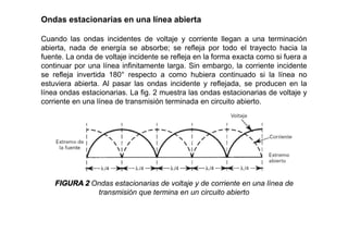 Ondas estacionarias en una línea abierta
Cuando las ondas incidentes de voltaje y corriente llegan a una terminación
abierta, nada de energía se absorbe; se refleja por todo el trayecto hacia la
fuente. La onda de voltaje incidente se refleja en la forma exacta como si fuera a
continuar por una línea infinitamente larga. Sin embargo, la corriente incidente
se refleja invertida 180° respecto a como hubiera continuado si la línea no
estuviera abierta. Al pasar las ondas incidente y reflejada, se producen en la
línea ondas estacionarias. La fig. 2 muestra las ondas estacionarias de voltaje y
corriente en una línea de transmisión terminada en circuito abierto.
FIGURA 2 Ondas estacionarias de voltaje y de corriente en una línea de
transmisión que termina en un circuito abierto
 