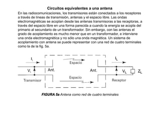Circuitos equivalentes a una antena
En las radiocomunicaciones, los transmisores están conectados a los receptores
a través de líneas de transmisión, antenas y el espacio libre. Las ondas
electromagnéticas se acoplan desde las antenas transmisoras a las receptoras, a
través del espacio libre en una forma parecida a cuando la energía se acopla del
primario al secundario de un transformador. Sin embargo, con las antenas el
grado de acoplamiento es mucho menor que en un transformador, e interviene
una onda electromagnética y no sólo una onda magnética. Un sistema de
acoplamiento con antena se puede representar con una red de cuatro terminales
como la de la fig. 5a.
FIGURA 5a Antena como red de cuatro terminales
 