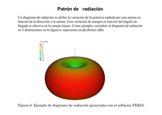 Figura 6. Ejemplo de diagrama de radiación (generados con el software FEKO).
Patrón de radiación
Un diagrama de radiación se define la variación de la potencia radiada por una antena en
función de la dirección a la antena. Esta variación de energía en función del ángulo de
llegada se observa en la campo lejano. Como ejemplo, considere el diagrama de radiación
en 3 dimensiones en la figura 6, representa en decibelios (dB).
 