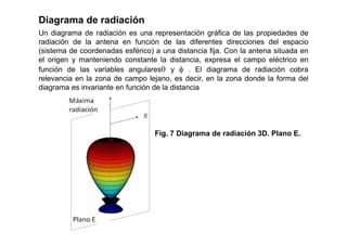 Diagrama de radiación
Un diagrama de radiación es una representación gráfica de las propiedades de
radiación de la antena en función de las diferentes direcciones del espacio
(sistema de coordenadas esférico) a una distancia fija. Con la antena situada en
el origen y manteniendo constante la distancia, expresa el campo eléctrico en
función de las variables angulares y  . El diagrama de radiación cobra
relevancia en la zona de campo lejano, es decir, en la zona donde la forma del
diagrama es invariante en función de la distancia
Fig. 7 Diagrama de radiación 3D. Plano E.
 