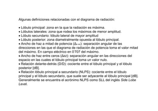 Algunas definiciones relacionadas con el diagrama de radiación:
 Lóbulo principal: zona en la que la radiación es máxima.
 Lóbulos laterales: zona que rodea los máximos de menor amplitud.
 Lóbulo secundario: lóbulo lateral de mayor amplitud
 Lóbulo posterior: zona diametralmente opuesta al lóbulo principal.
 Ancho de haz a mitad de potencia (Δθ-3dB): separación angular de las
direcciones en las que el diagrama de radiación de potencia toma el valor mitad
del máximo. En campo eléctrico en 0'707 del máximo.
 Ancho de haz entre ceros (ΔθZ): separación angular en las direcciones del
espacio en las cuales el lóbulo principal toma un valor nulo.
 Relación delante-detrás (D/D): cociente entre el lóbulo principal y el lóbulo
posterior [dB].
 Relación lóbulo principal a secundario (NLPS): cociente entre el lóbulo
principal y el lóbulo secundario, que suele ser adyacente al lóbulo principal [dB].
Generalmente se encuentra el acrónimo NLPS como SLL del inglés Side Lobe
Level.
 