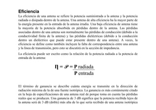 Eficiencia
La eficiencia de una antena se refiere la potencia suministrada a la antena y la potencia
radiada o disipada dentro de la antena. Una antena de alta eficiencia ha la mayor parte de
la energía presente en la entrada de la antena irradia. Una baja eficiencia de antena tiene
la mayoría de la potencia absorbida en pérdidas dentro de la antena. Las pérdidas
asociadas dentro de una antena son normalmente las pérdidas de conducción (debido a la
conductividad finita de la antena) y las pérdidas dieléctricas (debido a la conducción
dentro un dieléctrico que puede estar presente dentro de una antena). A veces, la
eficiencia se define como también incluyen la falta de correspondencia entre una antena
y la línea de transmisión, pero esto se discutirá en la sección de impedancia.
La eficiencia puede ser escrito como la relación de la potencia radiada a la potencia de
entrada de la antena:
Ƞ = P = P radiada
P entrada
El término de ganancia se describe cuánta energía se transmite en la dirección de
radiación máxima de la de una fuente isotrópica. La ganancia es más comúnmente citado
en la hoja de especificaciones de una antena real de porque toma en cuenta las pérdidas
reales que se producen. Una ganancia de 3 dB significa que la potencia recibida lejos de
la antena será de 3 dB (doble) más alta de lo que sería recibido de una antena isotrópica
sin pérdidas con la misma potencia.
 