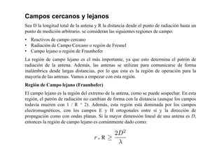 Campos cercanos y lejanos
Sea D la longitud total de la antena y R la distancia desde el punto de radiación hasta un
punto de medición arbitrario. se consideran las siguientes regiones de campo:
• Reactivos de campo cercano
• Radiación de Campo Cercano o región de Fresnel
• Campo lejano o región de Fraunhofer
La región de campo lejano es el más importante, ya que esto determina el patrón de
radiación de la antena. Además, las antenas se utilizan para comunicarse de forma
inalámbrica desde largas distancias, por lo que esta es la región de operación para la
mayoría de las antenas. Vamos a empezar con esta región.
Región de Campo lejano (Fraunhofer)
El campo lejano es la región del extremo de la antena, como se puede sospechar. En esta
región, el patrón de radiación no cambian de forma con la distancia (aunque los campos
todavía mueren con 1 / R ^ 2). Además, esta región está dominada por los campos
electromagnéticos, con los campos E y H ortogonales entre sí y la dirección de
propagación como con ondas planas. Si la mayor dimensión lineal de una antena es D,
entonces la región de campo lejano es comúnmente dado como:
 