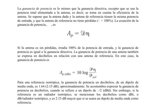 La ganancia de potencia es lo mismo que la ganancia directiva, excepto que se usa la
potencia total alimentada a la antena; es decir, se toma en cuenta la eficiencia de la
antena. Se supone que la antena dada y la antena de referencia tienen la misma potencia
de entrada, y que la antena de referencia no tiene pérdidas (ƞ = 100%). La ecuación de la
ganancia de potencia, , es
Si la antena es sin pérdidas, irradia 100% de la potencia de entrada, y la ganancia de
potencia es igual a la ganancia directiva. La ganancia de potencia de una antena también
se expresa en decibelios en relación con una antena de referencia. En este caso, la
ganancia de potencia es
Para una referencia isotrópica, la ganancia de potencia en decibelios, de un dipolo de
media onda, es 1.64 (2.15 dB), aproximadamente. Se acostumbra expresar la ganancia de
potencia en decibelios, cuando se refiere a un dipolo de ʎ/2 (dBd). Sin embargo, si la
referencia es un radiador isotrópico, se mencionan los decibelios como dBi, o
dB/radiador isotrópico, y es 2.15 dB mayor que si se usara un dipolo de media onda como
referencia.
 