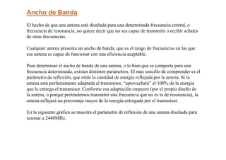 Ancho de Banda
El hecho de que una antena esté diseñada para una determinada frecuencia central, o
frecuencia de resonancia, no quiere decir que no sea capaz de transmitir o recibir señales
de otras frecuencias.
Cualquier antena presenta un ancho de banda, que es el rango de frecuencias en las que
esa antena es capaz de funcionar con una eficiencia aceptable.
Para determinar el ancho de banda de una antena, o lo bien que se comporta para una
frecuencia determinada, existen distintos parámetros. El más sencillo de comprender es el
parámetro de reflexión, que mide la cantidad de energía reflejada por la antena. Si la
antena está perfectamente adaptada al transmisor, “aprovechará” el 100% de la energía
que le entrega el transmisor. Conforme esa adaptación empeore (por el propio diseño de
la antena, o porque pretendemos transmitir una frecuencia que no es la de resonancia), la
antena reflejará un porcentaje mayor de la energía entregada por el transmisor.
En la siguiente gráfica se muestra el parámetro de reflexión de una antena diseñada para
resonar a 2440MHz.
 