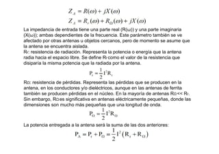 La impedancia de entrada tiene una parte real (R(ω)) y una parte imaginaria
(X(ω)); ambas dependientes de la frecuencia. Este parámetro también se ve
afectado por otras antenas u objetos cercanos, pero de momento se asume que
la antena se encuentra aislada.
Rr: resistencia de radiación. Representa la potencia o energía que la antena
radia hacia el espacio libre. Se define Rr como el valor de la resistencia que
disiparía la misma potencia que la radiada por la antena.
RΩ: resistencia de pérdidas. Representa las pérdidas que se producen en la
antena, en los conductores y/o dieléctricos, aunque en las antenas de ferrita
también se producen pérdidas en el núcleo. En la mayoría de antenas RΩ << Rr.
Sin embargo, RΩ es significativa en antenas eléctricamente pequeñas, donde las
dimensiones son mucho más pequeñas que una longitud de onda.
La potencia entregada a la antena será la suma de las dos anteriores:
 