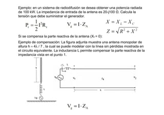 Ejemplo: en un sistema de radiodifusión se desea obtener una potencia radiada
de 100 kW. La impedancia de entrada de la antena es 20-j100 Ω. Calcula la
tensión que debe suministrar el generador.
Si se compensa la parte reactiva de la antena (XA = 0):
Ejemplo de compensación: La figura adjunta muestra una antena monopolar de
altura h = 4λ / 7 , la cual se puede modelar con la línea sin pérdidas mostrada en
el circuito equivalente. La inductancia L permite compensar la parte reactiva de la
impedancia vista en el punto 1.
 