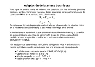 Para que la antena radie el máximo de potencia con las mínimas pérdidas
posibles, ambos, transmisor y antena, deben adaptarse para una transferencia de
potencia máxima en el sentido clásico de circuitos:
Adaptación de la antena trasmisora
En este caso, de toda la potencia suministrada por el generador, la mitad se disipa
en la resistencia del generador y la otra mitad se entrega en la antena.
Habitualmente el transmisor puede encontrarse alejado de la antena y la conexión
se realiza mediante una línea de transmisión o guía de ondas, que participa
también en esta adaptación, considerando su impedancia característica,
atenuación y longitud.
Por debajo de un determinado valor, como por ejemplo ROE < 3 en los casos
menos restrictivos, puede considerarse que una antena está bien adaptada.
 Coeficiente de onda estacionaria: VSWR, ROE Є [1,∞)
 Coeficiente de reflexión: ρ, Є [-1,1]
 Adaptación perfecta: ρ = 0 ; ROE = 1
 Desadaptación total: |ρ| = 1 ; ROE = ∞
 
