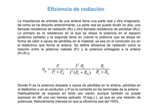 Eficiencia de radiación
La impedancia de entrada de una antena tiene una parte real y otra imaginaria,
tal como se ha descrito anteriormente. La parte real se puede dividir en dos: una
llamada resistencia de radiación (Rr) y otra llamada resistencia de pérdidas (R).
La primera es la resistencia en la que se disipa la potencia en el espacio
(potencia radiada) y la segunda tiene en cuenta la potencia que se disipa en
forma de calor a causa de pérdidas en el material, ya sea en el conductor o/y en
el dieléctrico que forma la antena. Se define eficiencia de radiación como la
relación entre la potencia radiada (Pr) y la potencia entregada a la antena
(Pr+P):
Donde P es la potencia disipada a causa de pérdidas en la antena, pérdidas en
el dieléctrico o en el conductor, y Pr es la corriente en los terminales de la antena.
Habitualmente se expresa en tanto por ciento, aunque también se puede
expresar en dB una vez hemos aplicado 10·log10(·), ya que es una relación de
potencias. Naturalmente interesa en que la eficiencia sea del 100%.
 