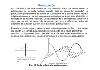 Polarización
La polarización de una antena en una dirección dada se define como “la
polarización de la onda radiada cuando ésta se encuentra excitada”. La
polarización generalmente se define en la dirección en la que la antena radia el
máximo de potencia, ya que los enlaces se diseñan para que sean eficientes en
la dirección de máxima radiación. La polarización de la onda radiada varía con la
dirección respecto al centro de la antena, por lo que diferentes partes del
diagrama de radiación pueden tener diferentes polarizaciones.
En cada punto del espacio existe un vector de campo eléctrico Er ,t  ; función de
la posición y el tiempo. La polarización de una onda es la figura geométrica
descrita, con el paso del tiempo, por el extremo del vector de campo eléctrico en
un punto del espacio en el plano perpendicular a la dirección de propagación.
Fig. 10 Onda polarizada verticalmente
 