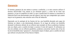 Ganancia
El término ganancia de una antena se presta a confusión, y es más correcto utilizar el
término directividad. Una antena es un elemento pasivo, y como tal no tiene una
ganancia, ya que no amplifica la señal. Lo que sí puede hacer la antena es concentrar la
radiación hacia una determinada zona del espacio, pero hay que comprender que cuanto
mayor sea la ganancia, más estrecho será el haz de radiación.
Siguiendo con la analogía de las fuentes de luz, una bombilla desnuda será capaz de
iluminar un objeto a una determinada distancia. Si en lugar de utilizar esa bombilla
desnuda la ubicamos delante de un reflector (por ejemplo un flexo), podremos iluminar
más ese objeto, pero a cambio de dejar a oscuras el resto del espacio. Si utilizamos un
foco de calidad, con un reflector parabólico, podemos concentrar mucho más el haz de
luz de la bombilla (más “ganancia”), iluminando mejor el objeto, pero a cambio de tener
que enfocar con precisión el foco hacia el objeto.
 