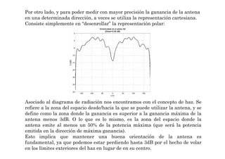Por otro lado, y para poder medir con mayor precisión la ganancia de la antena
en una determinada dirección, a veces se utiliza la representación cartesiana.
Consiste simplemente en “desenrollar” la representación polar:
Asociado al diagrama de radiación nos encontramos con el concepto de haz. Se
refiere a la zona del espacio desde/hacia la que se puede utilizar la antena, y se
define como la zona donde la ganancia es superior a la ganancia máxima de la
antena menos 3dB. O lo que es lo mismo, es la zona del espacio donde la
antena emite al menos un 50% de la potencia máxima (que será la potencia
emitida en la dirección de máxima ganancia).
Esto implica que mantener una buena orientación de la antena es
fundamental, ya que podemos estar perdiendo hasta 3dB por el hecho de volar
en los límites exteriores del haz en lugar de en su centro.
 