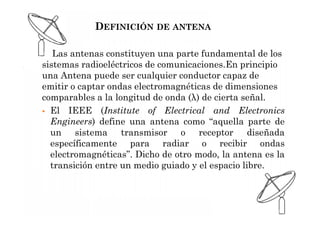 DEFINICIÓN DE ANTENA
Las antenas constituyen una parte fundamental de los
sistemas radioeléctricos de comunicaciones.En principio
una Antena puede ser cualquier conductor capaz de
emitir o captar ondas electromagnéticas de dimensiones
comparables a la longitud de onda (λ) de cierta señal.
 El IEEE (Institute of Electrical and Electronics
Engineers) define una antena como “aquella parte de
un sistema transmisor o receptor diseñada
específicamente para radiar o recibir ondas
electromagnéticas”. Dicho de otro modo, la antena es la
transición entre un medio guiado y el espacio libre.
 