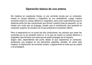 Operación básica de una antena
Sin meterse en cuestiones físicas, si una corriente circula por un conductor,
creará un campo eléctrico y magnético en sus alrededores. Luego nuestra
corriente creará un campo eléctrico y magnético, pero como supondremos que la
distancia entre los dos conductores que forman nuestra línea es pequeña, no se
creará una onda que se propaga, puesto que la contribución que presenta el
conductor superior se anulará con la que presenta el conductor inferior.
Pero si separamos en un punto los dos conductores, los campos que crean las
corrientes ya no se anularán entre sí, si no que se creará un campo eléctrico y
magnético que formará una onda que se podrá propagar por el espacio.
Según esto, dependiendo del punto desde el que separemos el conductor,
tendremos una longitud en los elementos radiantes variable. Al variar esta
longitud, la distribución de corriente variará, y lógicamente la onda que se creará
y se propagará.
 
