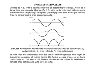 ONDAS ESTACIONARIAS
Cuando Zo = ZL, toda la potencia incidente es absorbida por la carga. A esto se le
llama línea compensada. Cuando Zo ≠ ZL, algo de la potencia incidente queda
absorbida en la carga y algo se regresa (se refleja) a la fuente. Es lo que se llama
línea no compensada o línea descompensada.
FIGURA 1 Formación de una onda estacionaria en una línea de transmisión: (a)
onda incidente; (b) onda reflejada; (c) onda estacionaria
En una línea no compensada hay dos ondas electromagnéticas que viajan en
direcciones opuestas, al mismo tiempo (de hecho, a esas ondas se les llama
ondas viajeras). Las dos ondas viajeras establecen un patrón de interferencia
llamada onda estacionaria. Esto se ve en la fig. 1.
 
