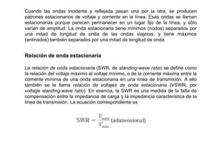 Cuando las ondas incidente y reflejada pasan una por la otra, se producen
patrones estacionarios de voltaje y corriente en la línea. Esas ondas se llaman
estacionarias porque parecen permanecer en un lugar fijo de la línea, y sólo
varían de amplitud. La onda estacionaria tiene mínimos (nodos) separados por
una mitad de longitud de onda de las ondas viajeras, y tiene máximos
(antinodos) también separados por una mitad de longitud de onda.
Relación de onda estacionaria
La relación de onda estacionaria (SWR, de standing-wave ratio) se define como
la relación del voltaje máximo al voltaje mínimo, o de la corriente máxima entre la
corriente mínima de una onda estacionaria en una línea de transmisión. A ello
también se le llama relación de voltajes de onda estacionaria (VSWR, por
voltage standing-wave ratio). En esencia, la SWR es una medida de la falta de
compensación entre la impedancia de carga y la impedancia característica de la
línea de transmisión. La ecuación correspondiente es
 
